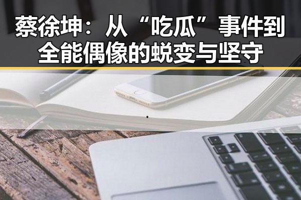 蔡徐坤：从“吃瓜”事件到全能偶像的蜕变与坚守